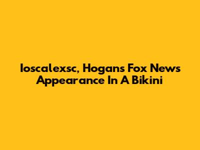 Ioscalexsc, Hogan's Fox News Appearance In A Bikini