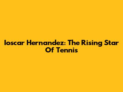Ioscar Hernandez: The Rising Star Of Tennis
