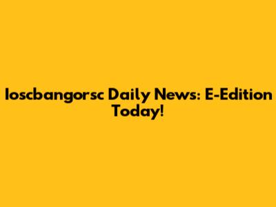 Ioscbangorsc Daily News: E-Edition Today!