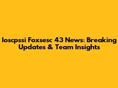 Ioscpssi Foxsesc 43 News: Breaking Updates & Team Insights