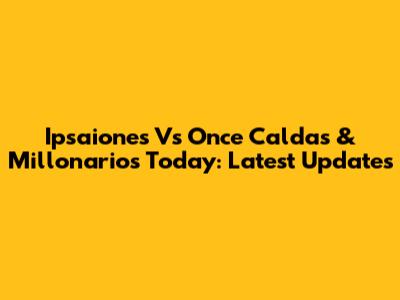 Ipsaiones Vs Once Caldas & Millonarios Today: Latest Updates