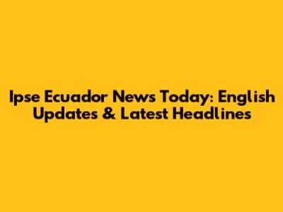 Ipse Ecuador News Today: English Updates & Latest Headlines