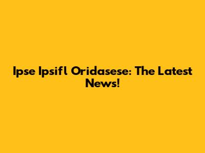 Ipse Ipsifl Oridasese: The Latest News!