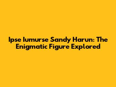 Ipse Iumurse Sandy Harun: The Enigmatic Figure Explored