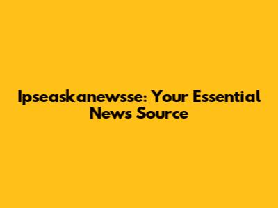 Ipseaskanewsse: Your Essential News Source