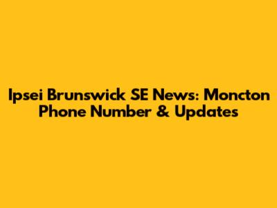 Ipsei Brunswick SE News: Moncton Phone Number & Updates