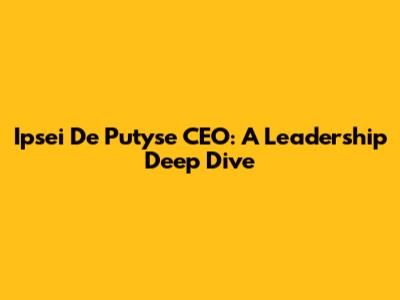 Ipsei De Putyse CEO: A Leadership Deep Dive