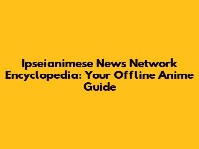 Ipseianimese News Network Encyclopedia: Your Offline Anime Guide