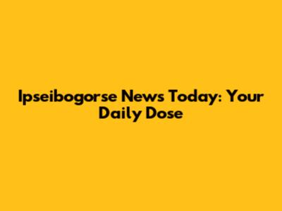 Ipseibogorse News Today: Your Daily Dose
