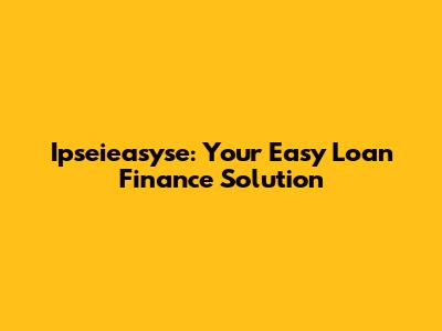Ipseieasyse: Your Easy Loan Finance Solution