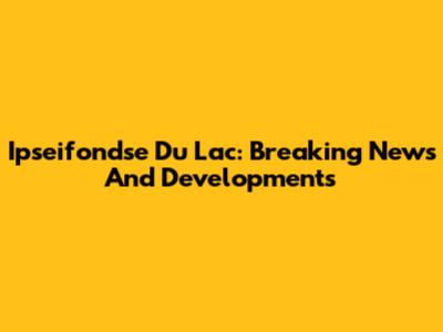 Ipseifondse Du Lac: Breaking News And Developments