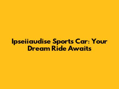 Ipseiiaudise Sports Car: Your Dream Ride Awaits