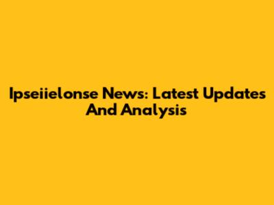 Ipseiielonse News: Latest Updates And Analysis