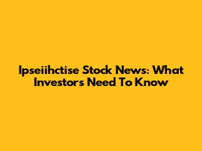 Ipseiihctise Stock News: What Investors Need To Know