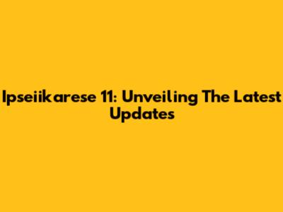 Ipseiikarese 11: Unveiling The Latest Updates