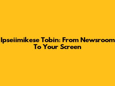 Ipseiimikese Tobin: From Newsroom To Your Screen