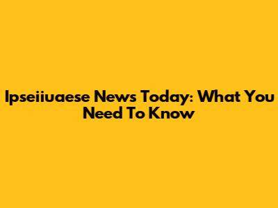 Ipseiiuaese News Today: What You Need To Know