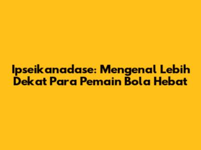 Ipseikanadase: Mengenal Lebih Dekat Para Pemain Bola Hebat