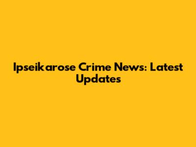 Ipseikarose Crime News: Latest Updates