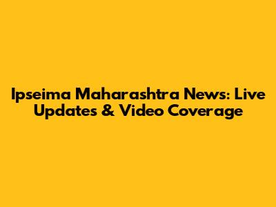 Ipseima Maharashtra News: Live Updates & Video Coverage