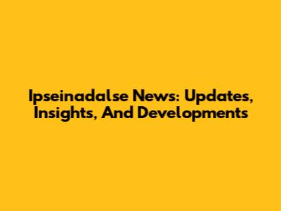 Ipseinadalse News: Updates, Insights, And Developments