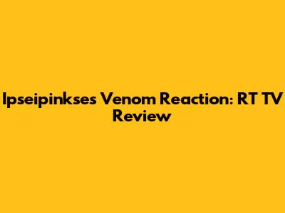 Ipseipinkse's Venom Reaction: RT TV Review