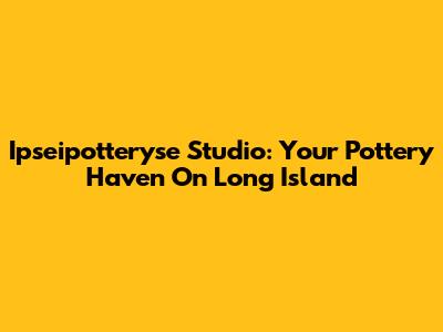 Ipseipotteryse Studio: Your Pottery Haven On Long Island