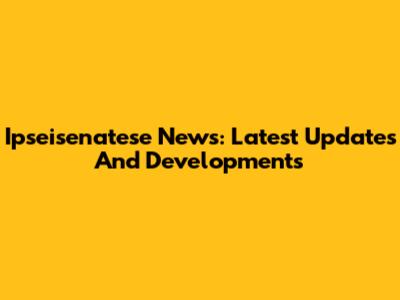 Ipseisenatese News: Latest Updates And Developments