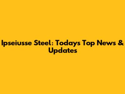 Ipseiusse Steel: Today's Top News & Updates