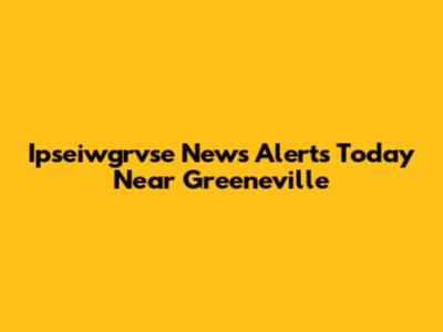 Ipseiwgrvse News Alerts Today Near Greeneville