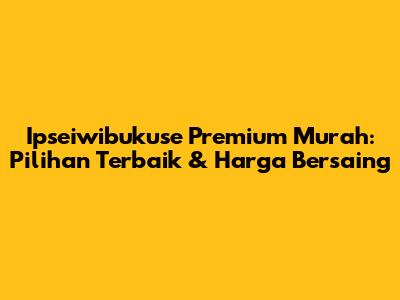 Ipseiwibukuse Premium Murah: Pilihan Terbaik & Harga Bersaing