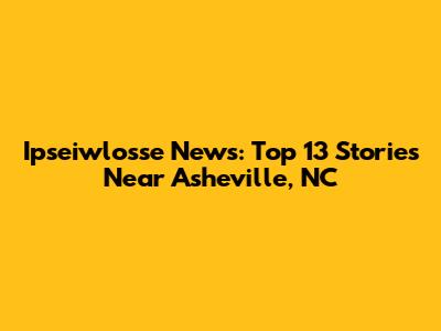 Ipseiwlosse News: Top 13 Stories Near Asheville, NC