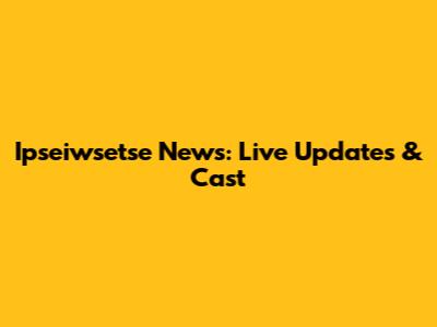 Ipseiwsetse News: Live Updates & Cast