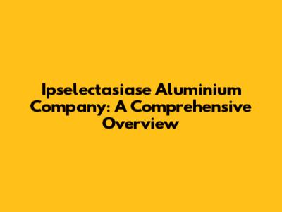 Ipselectasiase Aluminium Company: A Comprehensive Overview