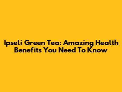 Ipseli Green Tea: Amazing Health Benefits You Need To Know