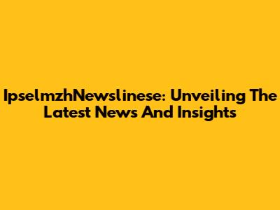 IpselmzhNewslinese: Unveiling The Latest News And Insights