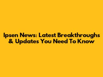 Ipsen News: Latest Breakthroughs & Updates You Need To Know