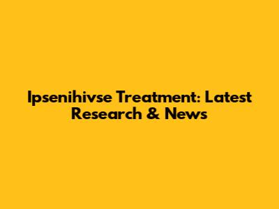Ipsenihivse Treatment: Latest Research & News