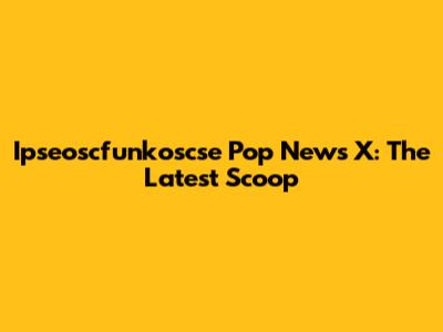 Ipseoscfunkoscse Pop News X: The Latest Scoop