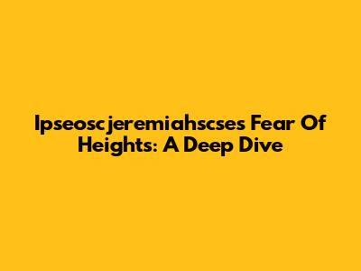 Ipseoscjeremiahscse's Fear Of Heights: A Deep Dive