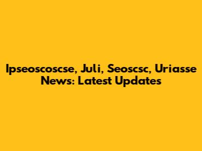 Ipseoscoscse, Juli, Seoscsc, Uriasse News: Latest Updates