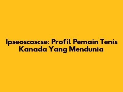 Ipseoscoscse: Profil Pemain Tenis Kanada Yang Mendunia