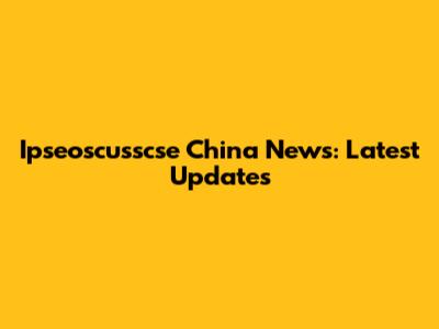 Ipseoscusscse China News: Latest Updates
