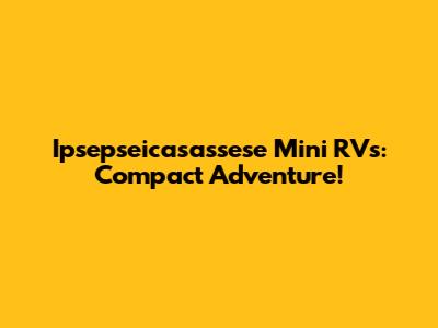 Ipsepseicasassese Mini RVs: Compact Adventure!