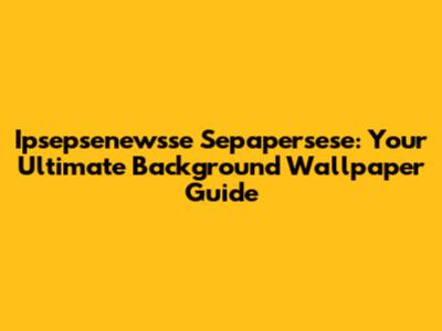 Ipsepsenewsse Sepapersese: Your Ultimate Background Wallpaper Guide