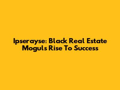 Ipserayse: Black Real Estate Mogul's Rise To Success