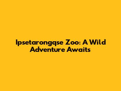 Ipsetarongqse Zoo: A Wild Adventure Awaits