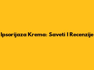 Ipsorijaza Krema: Saveti I Recenzije