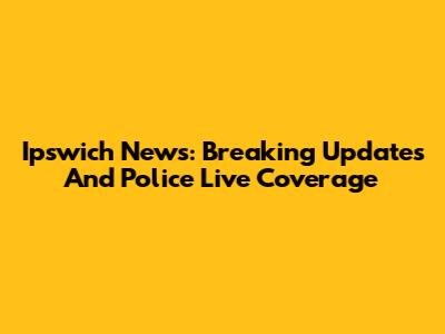 Ipswich News: Breaking Updates And Police Live Coverage
