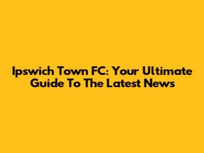 Ipswich Town FC: Your Ultimate Guide To The Latest News